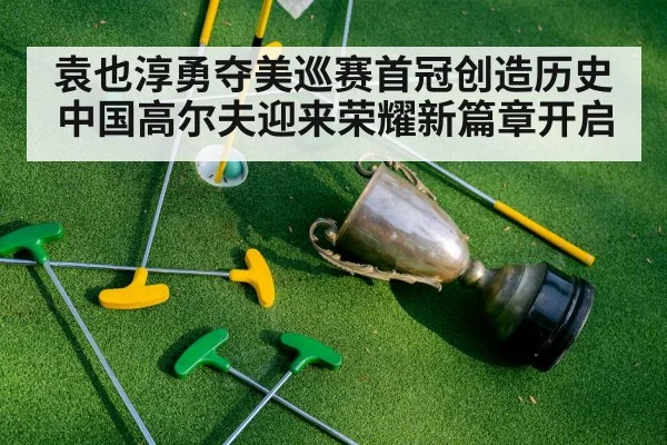 袁也淳勇夺美巡赛首冠创造历史中国高尔夫迎来荣耀新篇章开启