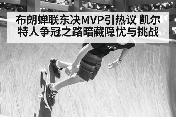 布朗蝉联东决MVP引热议 凯尔特人争冠之路暗藏隐忧与挑战